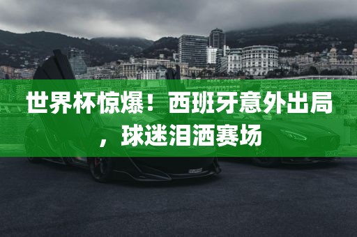 世界杯惊爆！西班牙意外出局，球迷泪洒赛场