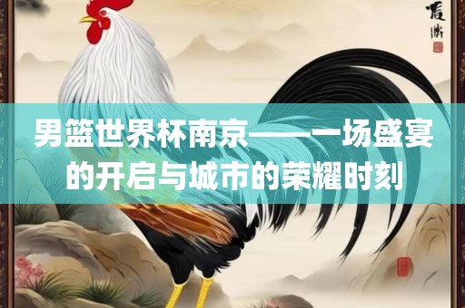 男篮世界杯南京——一场盛宴的开启与城市的荣耀时刻金炬实业股份有限公司