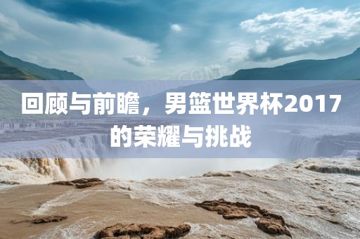 回顾与前瞻，男篮世界杯2017的荣耀与挑战